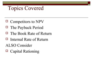 Topics Covered

 Competitors to NPV
 The Payback Period

 The Book Rate of Return

 Internal Rate of Return

ALSO Consider
 Capital Rationing
 