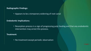 Radiographic Findings:
• Appears to be a temporary widening of root canal
Endodontic Implications:
• Resorption process is a sign of progressing pulp healing and that any endodontic
intervention may arrest this process.
Treatment:
• No treatment except periodic observation
[ Ingle ]
 