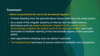 Treatment:
• Defect not perforated the root to the periodontal ligament
o Profuse bleeding from the granulomatous tissue within the root canal system.
o As a result of the irregular anatomy of internal root resorption lesions,
techniques such as passive ultrasonic irrigation or the use of a three-
dimensionally adaptive file system such as the xp-endo finisher have been
advocated to facilitate cleaning of the inaccessible regions of the resorptive
defect.
o Inter-appointment dressing such as calcium hydroxide
o Thermoplasticised technique to ensure optimum adaptation and compaction
 