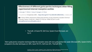 • Thermafil, JS Quick-Fill, Soft Core, System B and Microseal, and
by LC
Warm gutta-percha compaction techniques filled the resorption areas with more gutta-percha than sealer (Microseal 68%, System B 62%)
compared to the other techniques (LC 48%, Quick Fill 41%, Soft Core 34%, Thermafil 35%)
Gencoglu N, Yildirim TA, Garip Y, Karagenc B, Yilmaz H. Effectiveness of different gutta‐percha techniques when filling
experimental internal resorptive cavities. International endodontic journal. 2008 Oct;41(10):836-42.
 