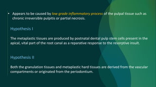 Hypothesis I
The metaplastic tissues are produced by postnatal dental pulp stem cells present in the
apical, vital part of the root canal as a reparative response to the resorptive insult.
Hypothesis II
Both the granulation tissues and metaplastic hard tissues are derived from the vascular
compartments or originated from the periodontium.
• Appears to be caused by low grade inflammatory process of the pulpal tissue such as
chronic irreversible pulpitis or partial necrosis.
 