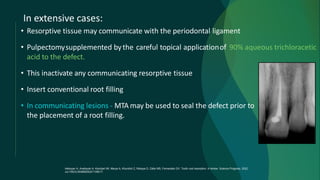 In extensive cases:
• Resorptive tissue may communicate with the periodontal ligament
• Pulpectomysupplemented bythe careful topical applicationof 90% aqueous trichloracetic
acid to the defect.
• This inactivate any communicating resorptive tissue
• Insert conventional root filling
• In communicating lesions - MTA may be used to seal the defect prior to
the placement of a root filling.
Heboyan A, Avetisyan A, Karobari MI, Marya A, Khurshid Z, Rokaya D, Zafar MS, Fernandes GV. Tooth root resorption: A review. Science Progress. 2022
Jul;105(3):00368504221109217.
 