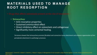 M AT E R I A L S U S E D T O M A N A G E
R O O T R E S O R P T I O N
• Drugs that affects osteoclasts present at the site of resorption :
• Tetracyclines
• Anti-resorptive properties
• Sustained antimicrobial effect
• Direct inhibitory effect on osteoclasts and collagenase
• Significantly more cemental healing.
Terranova showed that tetracyclines promote fibroblast and connective tissue attachment and enhance regeneration of lost
periodontal attachment to pathologic processes.
Mohammadi Z, Cehreli ZC, Shalavi S, Giardino L, Palazzi F, Asgary S. Management of root resorption using chemical agents: a review. Iranian endodontic journal.
2017;11(1):1.
 