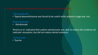 • Drugs that affect the recruitment of osteoclasts to the injury site :
Glucocorticoids
• Topical dexamethasone was found to be useful while systemic usage was not.
Bisphoshonates
• Alendronate
Pereira et al. indicated that sodium alendronate was able to reduce the incidence of
radicular resorption, but did not reduce dental ankylosis.
Amino acids
• Taurine
 