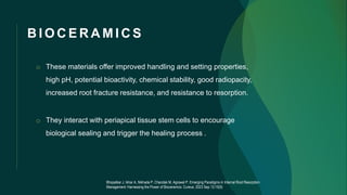 B I O C E R A M I C S
o These materials offer improved handling and setting properties,
high pH, potential bioactivity, chemical stability, good radiopacity,
increased root fracture resistance, and resistance to resorption.
o They interact with periapical tissue stem cells to encourage
biological sealing and trigger the healing process .
Bhopatkar J, Ikhar A, Nikhade P, Chandak M, Agrawal P. Emerging Paradigms in Internal Root Resorption
Management: Harnessing the Power of Bioceramics. Cureus. 2023 Sep 13;15(9)
 
