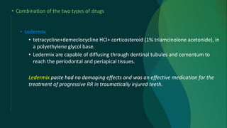 • Combination of the two types of drugs
• Ledermix
• tetracycline+demeclocycline HCl+ corticosteroid (1% triamcinolone acetonide), in
a polyethylene glycol base.
• Ledermix are capable of diffusing through dentinal tubules and cementum to
reach the periodontal and periapical tissues.
Ledermix paste had no damaging effects and was an effective medication for the
treatment of progressive RR in traumatically injured teeth.
 
