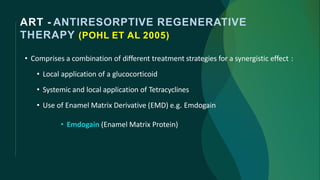 ART - ANTIRESORPTIVE REGENERATIVE
THERAPY (POHL ET AL 2005)
• Comprises a combination of different treatment strategies for a synergistic effect :
• Local application of a glucocorticoid
• Systemic and local application of Tetracyclines
• Use of Enamel Matrix Derivative (EMD) e.g. Emdogain
• Emdogain (Enamel Matrix Protein)
 