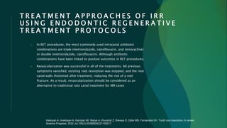 T R E A T M E N T A P P R O A C H E S O F I R R
U S I N G E N D O D O N T I C R E G E N E R A T I V E
T R E A T M E N T P R O T O C O L S
o In RET procedures, the most commonly used intracanal antibiotic
combinations are triple (metronidazole, ciprofloxacin, and minocycline)
or double (metronidazole, ciprofloxacin). Although antibiotic
combinations have been linked to positive outcomes in RET procedures.
o Revascularization was successful in all of the treatments. All previous
symptoms vanished, existing root resorption was stopped, and the root
canal walls thickened after treatment, reducing the risk of a root
fracture. As a result, revascularization should be considered as an
alternative to traditional root canal treatment for IRR cases
Heboyan A, Avetisyan A, Karobari MI, Marya A, Khurshid Z, Rokaya D, Zafar MS, Fernandes GV. Tooth root resorption: A review.
Science Progress. 2022 Jul;105(3):00368504221109217.
 