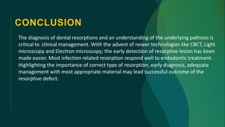 CONCLUSION
The diagnosis of dental resorptions and an understanding of the underlying pathosis is
critical to clinical management. With the advent of newer technologies like CBCT, Light
microscopy and Electron microscopy; the early detection of resorptive lesion has been
made easier. Most infection related resorption respond well to endodontic treatment.
Highlighting the importance of correct type of resorption, early diagnosis, adequate
management with most appropriate material may lead successful outcome of the
resorptive defect.
 