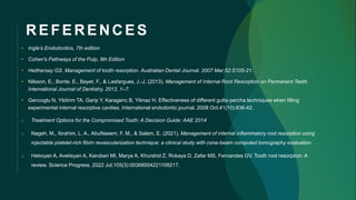 REFERENCES
• Ingle’s Endodontics, 7th edition
• Cohen's Pathways of the Pulp, 9th Edition
• Heithersay GS. Management of tooth resorption. Australian Dental Journal. 2007 Mar;52:S105-21.
• Nilsson, E., Bonte, E., Bayet, F., & Lasfargues, J.-J. (2013). Management of Internal Root Resorption on Permanent Teeth.
International Journal of Dentistry, 2013, 1–7.
• Gencoglu N, Yildirim TA, Garip Y, Karagenc B, Yilmaz H. Effectiveness of different gutta‐percha techniques when filling
experimental internal resorptive cavities. International endodontic journal. 2008 Oct;41(10):836-42.
o Treatment Options for the Compromised Tooth: A Decision Guide: AAE 2014
o Nageh, M., Ibrahim, L. A., AbuNaeem, F. M., & Salam, E. (2021). Management of internal inflammatory root resorption using
injectable platelet-rich fibrin revascularization technique: a clinical study with cone-beam computed tomography evaluation
o Heboyan A, Avetisyan A, Karobari MI, Marya A, Khurshid Z, Rokaya D, Zafar MS, Fernandes GV. Tooth root resorption: A
review. Science Progress. 2022 Jul;105(3):00368504221109217.
 