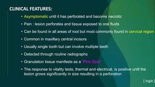 CLINICAL FEATURES:
• Asymptomatic until it has perforated and become necrotic
• Pain : lesion perforates and tissue exposed to oral fluids
• Can be found in all areas of root but most commonly found in cervical region
• Common in maxillary central incisors
• Usually single tooth but can involve multiple teeth
• Detected through routine radiographs
• Granulation tissue manifests as a “Pink Spot”
• The response to vitality tests, thermal and electrical, is positive until the
lesion grows significantly in size resulting in a perforation
[ Ingle ]
 