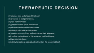 THERAPEUTIC DECISION
(i) location, size, and shape of the lesion
(ii) presence of root perforations,
(iii) root wall thickness,
(iv) presence of an apical bone lesion,
(v) localization of anatomical structures:
(v) resorption location and wideness
(vi) presence or not of root perforations and their wideness,
(vii) resistance/weakness of the remaining root hard tissue,
(viii) periodontal status,
(ix) ability to realize a restorative treatment on the concerned tooth
 