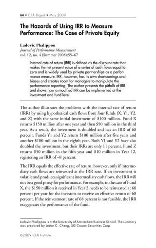 64 • CFA Digest • May 2009
”2009 CFA Institute
The Hazards of Using IRR to Measure
Performance: The Case of Private Equity
Ludovic Phalippou
Journal of Performance Measurement
vol. 12, no. 4 (Summer 2008):55–67
Internal rate of return (IRR) is defined as the discount rate that
makes the net present value of a series of cash flows equal to
zero and is widely used by private partnerships as a perfor-
mance measure. IRR, however, has its own shortcomings and
biases and creates room for managers to manipulate the
performance reporting. The author presents the pitfalls of IRR
and shows how a modified IRR can be implemented at the
investment and fund level.
The author illustrates the problems with the internal rate of return
(IRR) by using hypothetical cash flows from four funds (X, Y1, Y2,
and Z) with the same initial investment of $100 million. Fund X
returns $150 million after one year and then $50 million in the third
year. As a result, the investment is doubled and has an IRR of 68
percent. Funds Y1 and Y2 return $100 million after five years and
another $100 million in the eighth year. Both Y1 and Y2 have also
doubled the investment, but their IRRs are only 11 percent. Fund Z
returns $50 million in the fifth year and $10 million in Year 12,
registering an IRR of –8 percent.
The IRR equals the effective rate of return, however, only if interme-
diary cash flows are reinvested at the IRR rate. If an investment is
volatile and produces significant intermediary cash flows, the IRR will
not be a good proxy for performance. For example, in the case of Fund
X, the $150 million it received in Year 2 needs to be reinvested at 68
percent per year for the investors to receive an effective return of 68
percent. If the reinvestment rate of 68 percent is not feasible, the IRR
exaggerates the performance of the fund.
Ludovic Phalippou is at the University of Amsterdam Business School. The summary
was prepared by Lester C. Cheng, SG Cowen Securities Corp.
 
