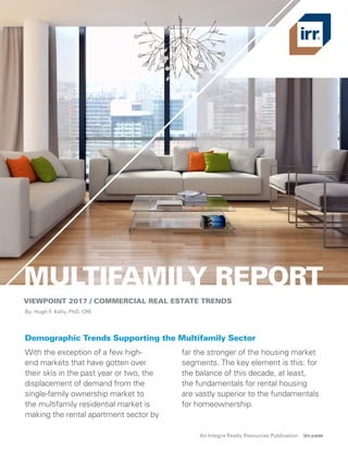 MULTIFAMILY REPORT
VIEWPOINT 2017 / COMMERCIAL REAL ESTATE TRENDS
With the exception of a few high-
end markets that have gotten over
their skis in the past year or two, the
displacement of demand from the
single-family ownership market to
the multifamily residential market is
making the rental apartment sector by
far the stronger of the housing market
segments. The key element is this: for
the balance of this decade, at least,
the fundamentals for rental housing
are vastly superior to the fundamentals
for homeownership.
By: Hugh F. Kelly, PhD, CRE
Demographic Trends Supporting the Multifamily Sector
An Integra Realty Resources Publication irr.com
 