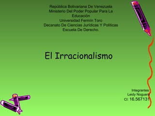 República Bolivariana De Venezuela
Ministerio Del Poder Popular Para La
Educación
Universidad Fermín Toro
Decanato De Ciencias Jurídicas Y Políticas
Escuela De Derecho.
El Irracionalismo
Integrantes:
Leidy Noguera
CI: 16.567131
 