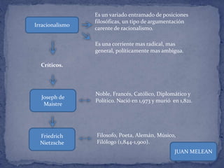 Irracionalismo
Es un variado entramado de posiciones
filosóficas, un tipo de argumentación
carente de racionalismo.
Es una corriente mas radical, mas
general, políticamente mas ambigua.
Críticos.
Joseph de
Maistre
Friedrich
Nietzsche
Noble, Francés, Católico, Diplomático y
Político. Nació en 1,973 y murió en 1,821.
Filosofo, Poeta, Alemán, Músico,
Filólogo (1,844-1,900).
JUAN MELEAN
 