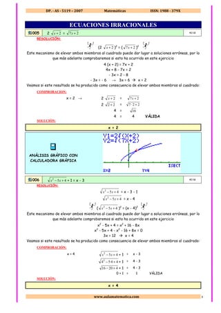 DP. - AS - 5119 – 2007 Matemáticas ISSN: 1988 - 379X
www.aulamatematica.com 1
ECUACIONES IRRACIONALES
005 2 2+x = 27 +x 4E/1B
RESOLUCIÓN:
22
(2 2+x )2
= ( 27 +x )2
22
Este mecanismo de elevar ambos miembros al cuadrado puede dar lugar a soluciones erróneas, por lo
que más adelante comprobaremos si esto ha ocurrido en este ejercicio
4 (x + 2) = 7x + 2
4x + 8 - 7x = 2
- 3x = 2 - 8
- 3x = - 6 → 3x = 6 x = 2
Veamos si este resultado se ha producido como consecuencia de elevar ambos miembros al cuadrado:
COMPROBACION:
x = 2 → 2 2+x = 27 +x
2 22 + = 227 +⋅
4 = 16
4 = 4 VÁLIDA
SOLUCIÓN:
x = 2
ANÁLISIS GRÁFICO CON
CALCULADORA GRÁFICA
006 452
+− xx + 1 = x - 3 4E/1B
RESOLUCIÓN:
452
+− xx = x - 3 - 1
452
+− xx = x - 4
22
( 452
+− xx )2
= (x - 4)2
22
Este mecanismo de elevar ambos miembros al cuadrado puede dar lugar a soluciones erróneas, por lo
que más adelante comprobaremos si esto ha ocurrido en este ejercicio
x2
- 5x + 4 = x2
+ 16 - 8x
x2
- 5x + 4 - x2
- 16 + 8x = 0
3x = 12 x = 4
Veamos si este resultado se ha producido como consecuencia de elevar ambos miembros al cuadrado:
COMPROBACIÓN:
x = 4 452
+− xx + 1 = x - 3
44·542
+− + 1 = 4 - 3
42016 +− + 1 = 4 - 3
0 + 1 = 1 VÁLIDA
SOLUCIÓN:
x = 4
 