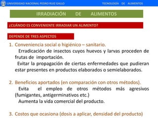 Irradiación e ionización de alimentos son términos que se emplean de forma análoga.UNIVERSIDAD NACIONAL PEDRO RUIZ GALLO                                                       TECNOLOGÍA    DE    ALIMENTOSIRRADIACIÓN        DE        ALIMENTOS¿PARA QUÉ SE IRRADIA UN PRODUCTO ALIMENTICIO? 1896  Mineck, F.  Sugiere el uso de radiaciones ionizantes para destruir  microorganismos en alimentos