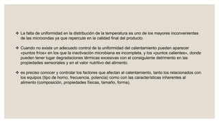  La falta de uniformidad en la distribución de la temperatura es uno de los mayores inconvenientes
de las microondas ya que repercute en la calidad final del producto.
 Cuando no existe un adecuado control de la uniformidad del calentamiento pueden aparecer
«puntos fríos» en los que la inactivación microbiana es incompleta, y los «puntos calientes», donde
pueden tener lugar degradaciones térmicas excesivas con el consiguiente detrimento en las
propiedades sensoriales y en el valor nutritivo del alimento.
 es preciso conocer y controlar los factores que afectan al calentamiento, tanto los relacionados con
los equipos (tipo de horno, frecuencia, potencia) como con las características inherentes al
alimento (composición, propiedades físicas, tamaño, forma).
 