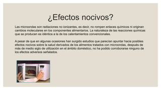 ¿Efectos nocivos?
Las microondas son radiaciones no ionizantes, es decir, no rompen enlaces químicos ni originan
cambios moleculares en los componentes alimentarios. La naturaleza de las reacciones químicas
que se producen es idéntica a la de los calentamientos convencionales.
A pesar de que en algunas ocasiones han surgido estudios que parecían apuntar hacia posibles
efectos nocivos sobre la salud derivados de los alimentos tratados con microondas, después de
más de medio siglo de utilización en el ámbito doméstico, no ha podido corroborarse ninguno de
los efectos adversos señalados.
 