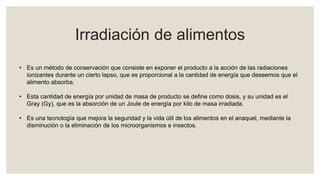 Irradiación de alimentos
• Es un método de conservación que consiste en exponer el producto a la acción de las radiaciones
ionizantes durante un cierto lapso, que es proporcional a la cantidad de energía que deseemos que el
alimento absorba.
• Esta cantidad de energía por unidad de masa de producto se define como dosis, y su unidad es el
Gray (Gy), que es la absorción de un Joule de energía por kilo de masa irradiada.
• Es una tecnología que mejora la seguridad y la vida útil de los alimentos en el anaquel, mediante la
disminución o la eliminación de los microorganismos e insectos.
 