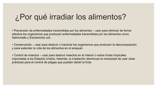 ¿Por qué irradiar los alimentos?
• Prevención de enfermedades transmitidas por los alimentos – usar para eliminar de forma
efectiva los organismos que producen enfermedades transmitidas por los alimentos como
Salmonella y Escherichia coli.
• Conservación – usar para destruir o inactivar los organismos que producen la descomposición
y para extender la vida de los alimentos en el anaquel.
• Control de insectos – usar para destruir insectos en el interior o sobre frutas tropicales
importadas a los Estados Unidos. Además, la irradiación disminuye la necesidad de usar otras
prácticas para el control de plagas que pueden dañar la fruta
 