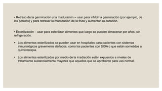 • Retraso de la germinación y la maduración – usar para inhibir la germinación (por ejemplo, de
los porotos) y para retrasar la maduración de la fruta y aumentar su duración.
• Esterilización – usar para esterilizar alimentos que luego se pueden almacenar por años, sin
refrigeración.
 Los alimentos esterilizados se pueden usar en hospitales para pacientes con sistemas
inmunológicos gravemente dañados, como los pacientes con SIDA o que están sometidos a
quimioterapia.
• Los alimentos esterilizados por medio de la irradiación están expuestos a niveles de
tratamiento sustancialmente mayores que aquellos que se aprobaron para uso normal.
 