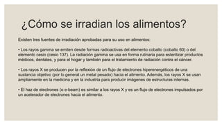 ¿Cómo se irradian los alimentos?
Existen tres fuentes de irradiación aprobadas para su uso en alimentos:
• Los rayos gamma se emiten desde formas radioactivas del elemento cobalto (cobalto 60) o del
elemento cesio (cesio 137). La radiación gamma se usa en forma rutinaria para esterilizar productos
médicos, dentales, y para el hogar y también para el tratamiento de radiación contra el cáncer.
• Los rayos X se producen por la reflexión de un flujo de electrones hiperenergéticos de una
sustancia objetivo (por lo general un metal pesado) hacia el alimento. Además, los rayos X se usan
ampliamente en la medicina y en la industria para producir imágenes de estructuras internas.
• El haz de electrones (o e-beam) es similar a los rayos X y es un flujo de electrones impulsados por
un acelerador de electrones hacia el alimento.
 