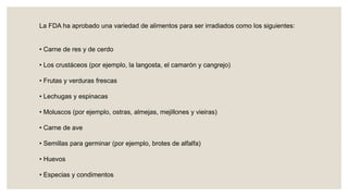 La FDA ha aprobado una variedad de alimentos para ser irradiados como los siguientes:
• Carne de res y de cerdo
• Los crustáceos (por ejemplo, la langosta, el camarón y cangrejo)
• Frutas y verduras frescas
• Lechugas y espinacas
• Moluscos (por ejemplo, ostras, almejas, mejillones y vieiras)
• Carne de ave
• Semillas para germinar (por ejemplo, brotes de alfalfa)
• Huevos
• Especias y condimentos
 