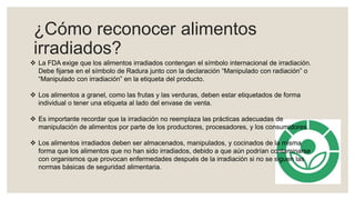 ¿Cómo reconocer alimentos
irradiados?
 La FDA exige que los alimentos irradiados contengan el símbolo internacional de irradiación.
Debe fijarse en el símbolo de Radura junto con la declaración “Manipulado con radiación” o
“Manipulado con irradiación” en la etiqueta del producto.
 Los alimentos a granel, como las frutas y las verduras, deben estar etiquetados de forma
individual o tener una etiqueta al lado del envase de venta.
 Es importante recordar que la irradiación no reemplaza las prácticas adecuadas de
manipulación de alimentos por parte de los productores, procesadores, y los consumidores.
 Los alimentos irradiados deben ser almacenados, manipulados, y cocinados de la misma
forma que los alimentos que no han sido irradiados, debido a que aún podrían contaminarse
con organismos que provocan enfermedades después de la irradiación si no se siguen las
normas básicas de seguridad alimentaria.
 