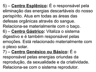 5) – Centro Esplênico: É o responsável pela
eliminação das energias descartáveis do nosso
perispírito. Atua em todas as áreas das
defesas orgânicas através do sangue.
Relaciona-se materialmente com o baço.
6) – Centro Gástrico: Vitaliza o sistema
digestivo e é também responsável pelas
emoções. Está relacionado materialmente com
o plexo solar.
7) – Centro Genésico ou Básico: É o
responsável pelas energias oriundas da
reprodução, da sexualidade e da criatividade.
Relaciona-se com o sistema reprodutor.
 