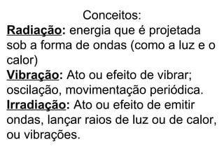Conceitos:
Radiação: energia que é projetada
sob a forma de ondas (como a luz e o
calor)
Vibração: Ato ou efeito de vibrar;
oscilação, movimentação periódica.
Irradiação: Ato ou efeito de emitir
ondas, lançar raios de luz ou de calor,
ou vibrações.
 