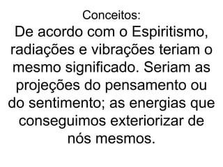 Conceitos:
 De acordo com o Espiritismo,
radiações e vibrações teriam o
 mesmo significado. Seriam as
 projeções do pensamento ou
do sentimento; as energias que
  conseguimos exteriorizar de
         nós mesmos.
 