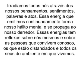 Irradiamos todos nós através dos
 nossos pensamentos, sentimentos,
  palavras e atos. Essa energia que
  emitimos continuadamente forma
nosso hálito mental e se propaga ao
nosso derredor. Essas energias tem
 reflexos sobre nós mesmos e sobre
 as pessoas que convivem conosco,
os que estão distanciados e todos os
 seus do ambiente em que vivemos.
 