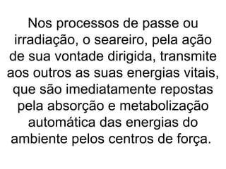 Nos processos de passe ou
 irradiação, o seareiro, pela ação
de sua vontade dirigida, transmite
aos outros as suas energias vitais,
 que são imediatamente repostas
  pela absorção e metabolização
    automática das energias do
 ambiente pelos centros de força.
 