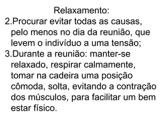 Relaxamento:
2.Procurar evitar todas as causas,
 pelo menos no dia da reunião, que
 levem o indivíduo a uma tensão;
3.Durante a reunião: manter-se
 relaxado, respirar calmamente,
 tomar na cadeira uma posição
 cômoda, solta, evitando a contração
 dos músculos, para facilitar um bem
 estar físico.
 