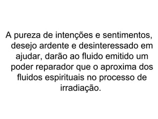 A pureza de intenções e sentimentos,
 desejo ardente e desinteressado em
  ajudar, darão ao fluido emitido um
 poder reparador que o aproxima dos
   fluidos espirituais no processo de
               irradiação.
 