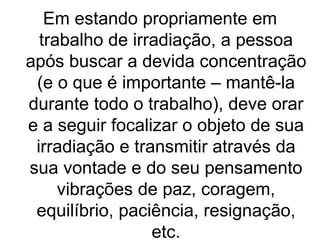 Em estando propriamente em
  trabalho de irradiação, a pessoa
após buscar a devida concentração
 (e o que é importante – mantê-la
durante todo o trabalho), deve orar
e a seguir focalizar o objeto de sua
 irradiação e transmitir através da
sua vontade e do seu pensamento
     vibrações de paz, coragem,
 equilíbrio, paciência, resignação,
                 etc.
 