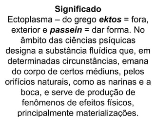 Significado
Ectoplasma – do grego ektos = fora,
  exterior e passein = dar forma. No
     âmbito das ciências psíquicas
designa a substância fluídica que, em
 determinadas circunstâncias, emana
  do corpo de certos médiuns, pelos
orifícios naturais, como as narinas e a
     boca, e serve de produção de
      fenômenos de efeitos físicos,
    principalmente materializações.
 