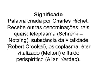 Significado
 Palavra criada por Charles Richet.
 Recebe outras denominações, tais
   quais: teleplasma (Schrenk –
 Notzing), substância da vitalidade
(Robert Crookal), psicoplasma, éter
     vitalizado (Melton) e fluido
    perispirítico (Allan Kardec).
 