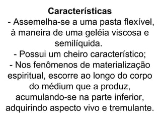 Características
- Assemelha-se a uma pasta flexível,
 à maneira de uma geléia viscosa e
             semilíquida.
  - Possui um cheiro característico;
 - Nos fenômenos de materialização
espiritual, escorre ao longo do corpo
      do médium que a produz,
   acumulando-se na parte inferior,
adquirindo aspecto vivo e tremulante.
 