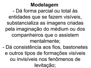 Modelagem
     - Dá forma parcial ou total às
    entidades que se fazem visíveis,
   substancializa as imagens criadas
  pela imaginação do médium ou dos
     companheiros que o assistem
              mentalmente;
- Dá consistência aos fios, bastonetes
 e outros tipos de formações visíveis
    ou invisíveis nos fenômenos de
                levitação;
 