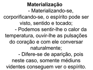 Materialização
             - Materializando-se,
corporificando-se, o espírito pode ser
         visto, sentido e tocado;
      - Podemos sentir-lhe o calor da
 temperatura, ouvir-lhe as pulsações
    do coração e com ele conversar
              naturalmente;
        - Difere-se de aparição, pois
     neste caso, somente médiuns
  videntes conseguem ver o espírito.
 