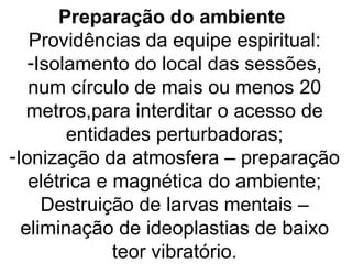 Preparação do ambiente
   Providências da equipe espiritual:
   -Isolamento do local das sessões,
   num círculo de mais ou menos 20
   metros,para interditar o acesso de
        entidades perturbadoras;
-Ionização da atmosfera – preparação
   elétrica e magnética do ambiente;
     Destruição de larvas mentais –
  eliminação de ideoplastias de baixo
              teor vibratório.
 