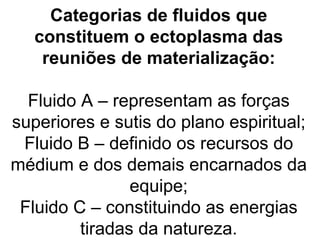 Categorias de fluidos que
   constituem o ectoplasma das
    reuniões de materialização:

  Fluido A – representam as forças
superiores e sutis do plano espiritual;
 Fluido B – definido os recursos do
médium e dos demais encarnados da
                equipe;
 Fluido C – constituindo as energias
         tiradas da natureza.
 