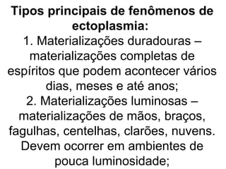 Tipos principais de fenômenos de
             ectoplasmia:
   1. Materializações duradouras –
    materializações completas de
espíritos que podem acontecer vários
        dias, meses e até anos;
    2. Materializações luminosas –
  materializações de mãos, braços,
fagulhas, centelhas, clarões, nuvens.
   Devem ocorrer em ambientes de
          pouca luminosidade;
 