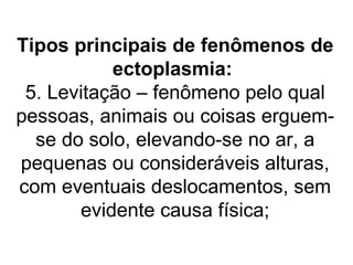 Tipos principais de fenômenos de
           ectoplasmia:
 5. Levitação – fenômeno pelo qual
pessoas, animais ou coisas erguem-
  se do solo, elevando-se no ar, a
pequenas ou consideráveis alturas,
com eventuais deslocamentos, sem
       evidente causa física;
 
