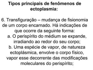 Tipos principais de fenômenos de
             ectoplasmia:

6. Transfiguração – mudança de fisionomia
de um corpo encarnado. Há indicações de
        que ocorre da seguinte forma:
   a. O perispírito do médium se expande,
       irradiando ao redor do seu corpo;
    b. Uma espécie de vapor, de natureza
     ectoplásmica, envolve o corpo físico,
   vapor esse decorrente das modificações
           moleculares do perispírito;
 