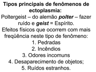 Tipos principais de fenômenos de
             ectoplasmia:
Poltergeist – do alemão polter – fazer
       ruído e geist = Espírito.
Efeitos físicos que ocorrem com mais
 freqüência neste tipo de fenômeno:
              1. Pedradas
              2. Incêndios
          3. Odores incomuns
   4. Desaparecimento de objetos;
         5. Ruídos estranhos.
 