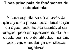 Tipos principais de fenômenos de
           ectoplasmia:

   A cura espírita se dá através da
aplicação do passe, pela fluidificação
  da água, pelo hábito saudável da
 oração, pelo enriquecimento da fé –
 obtida por meio de atitudes mentais
   positivas e mudança de hábitos
              negativos.
 